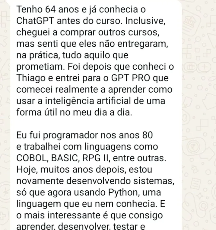 Ampliar print de WhatsApp de aluno: Tenho 64 anos e já conhecia o ChatGPT antes do curso. Foi depois que conheci o Thiago e entrei para o GPT PRO que comecei realmente a aprender como usar a inteligência artificial de uma forma útil no meu dia a dia.